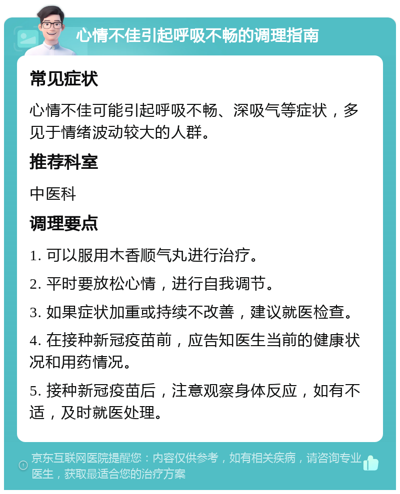 心情不佳引起呼吸不畅的调理指南 常见症状 心情不佳可能引起呼吸不畅、深吸气等症状，多见于情绪波动较大的人群。 推荐科室 中医科 调理要点 1. 可以服用木香顺气丸进行治疗。 2. 平时要放松心情，进行自我调节。 3. 如果症状加重或持续不改善，建议就医检查。 4. 在接种新冠疫苗前，应告知医生当前的健康状况和用药情况。 5. 接种新冠疫苗后，注意观察身体反应，如有不适，及时就医处理。