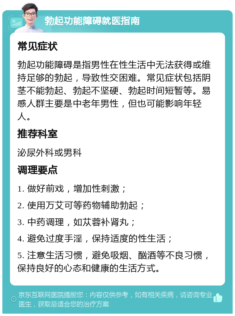 勃起功能障碍就医指南 常见症状 勃起功能障碍是指男性在性生活中无法获得或维持足够的勃起，导致性交困难。常见症状包括阴茎不能勃起、勃起不坚硬、勃起时间短暂等。易感人群主要是中老年男性，但也可能影响年轻人。 推荐科室 泌尿外科或男科 调理要点 1. 做好前戏，增加性刺激； 2. 使用万艾可等药物辅助勃起； 3. 中药调理，如苁蓉补肾丸； 4. 避免过度手淫，保持适度的性生活； 5. 注意生活习惯，避免吸烟、酗酒等不良习惯，保持良好的心态和健康的生活方式。