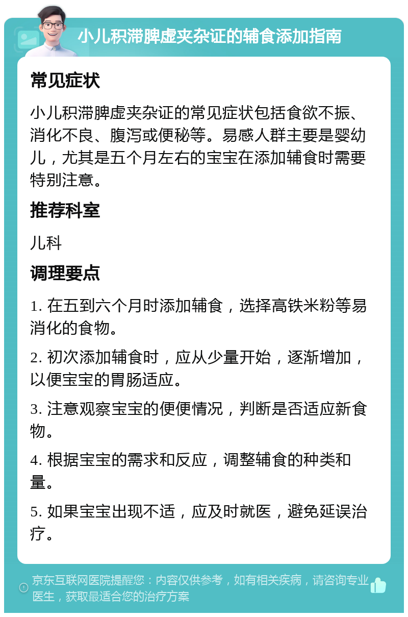 小儿积滞脾虚夹杂证的辅食添加指南 常见症状 小儿积滞脾虚夹杂证的常见症状包括食欲不振、消化不良、腹泻或便秘等。易感人群主要是婴幼儿，尤其是五个月左右的宝宝在添加辅食时需要特别注意。 推荐科室 儿科 调理要点 1. 在五到六个月时添加辅食，选择高铁米粉等易消化的食物。 2. 初次添加辅食时，应从少量开始，逐渐增加，以便宝宝的胃肠适应。 3. 注意观察宝宝的便便情况，判断是否适应新食物。 4. 根据宝宝的需求和反应，调整辅食的种类和量。 5. 如果宝宝出现不适，应及时就医，避免延误治疗。