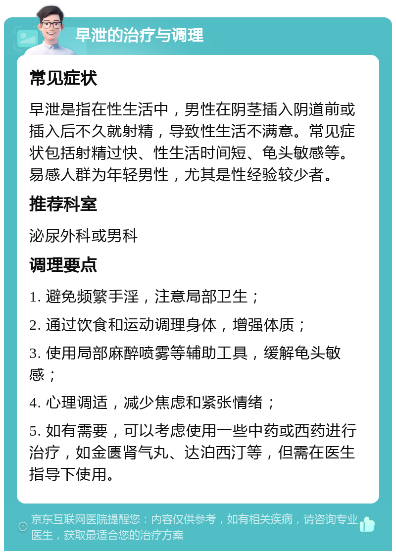 早泄的治疗与调理 常见症状 早泄是指在性生活中，男性在阴茎插入阴道前或插入后不久就射精，导致性生活不满意。常见症状包括射精过快、性生活时间短、龟头敏感等。易感人群为年轻男性，尤其是性经验较少者。 推荐科室 泌尿外科或男科 调理要点 1. 避免频繁手淫，注意局部卫生； 2. 通过饮食和运动调理身体，增强体质； 3. 使用局部麻醉喷雾等辅助工具，缓解龟头敏感； 4. 心理调适，减少焦虑和紧张情绪； 5. 如有需要，可以考虑使用一些中药或西药进行治疗，如金匮肾气丸、达泊西汀等，但需在医生指导下使用。