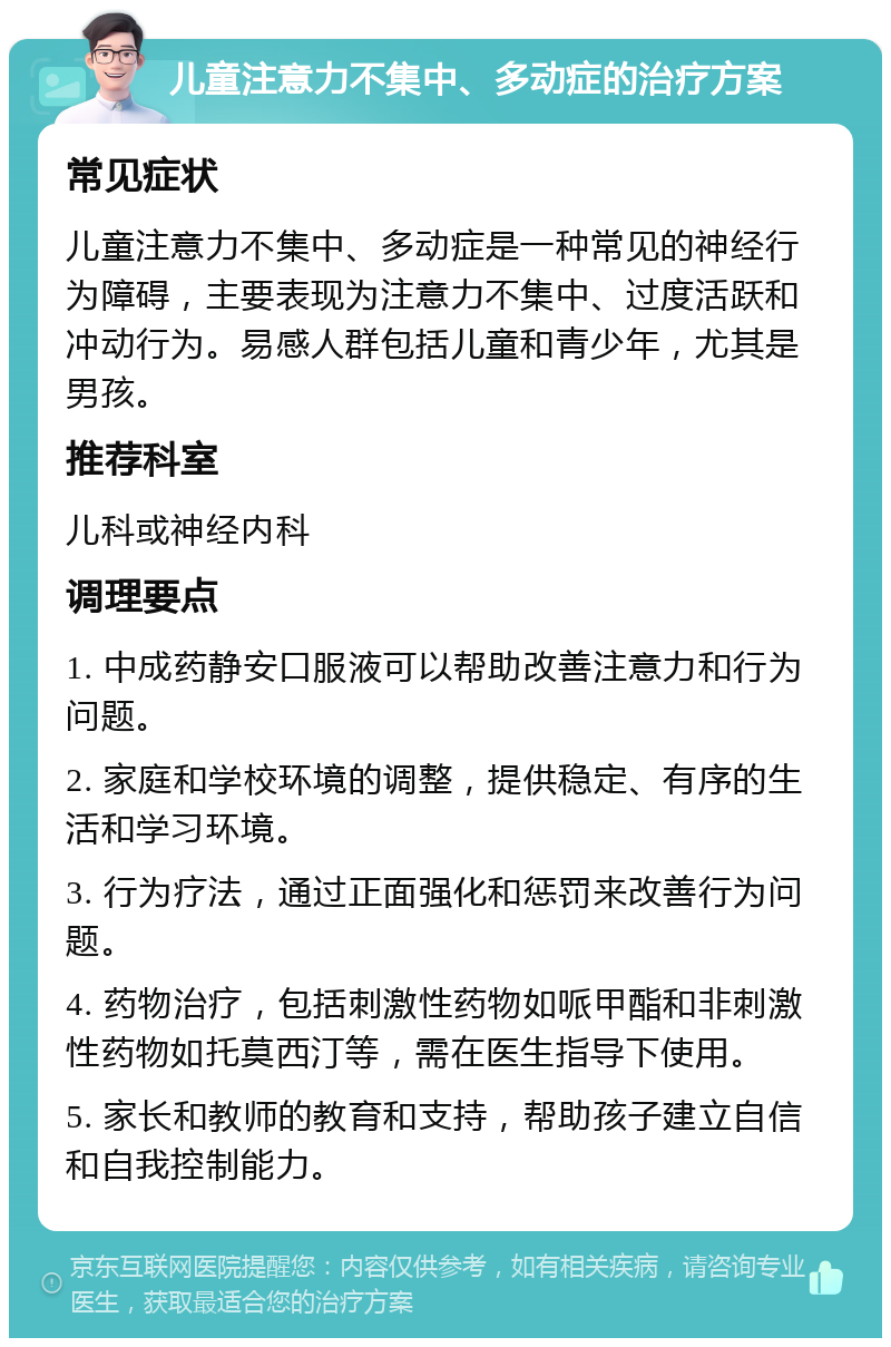 儿童注意力不集中、多动症的治疗方案 常见症状 儿童注意力不集中、多动症是一种常见的神经行为障碍，主要表现为注意力不集中、过度活跃和冲动行为。易感人群包括儿童和青少年，尤其是男孩。 推荐科室 儿科或神经内科 调理要点 1. 中成药静安口服液可以帮助改善注意力和行为问题。 2. 家庭和学校环境的调整，提供稳定、有序的生活和学习环境。 3. 行为疗法，通过正面强化和惩罚来改善行为问题。 4. 药物治疗，包括刺激性药物如哌甲酯和非刺激性药物如托莫西汀等，需在医生指导下使用。 5. 家长和教师的教育和支持，帮助孩子建立自信和自我控制能力。