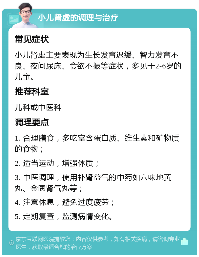 小儿肾虚的调理与治疗 常见症状 小儿肾虚主要表现为生长发育迟缓、智力发育不良、夜间尿床、食欲不振等症状，多见于2-6岁的儿童。 推荐科室 儿科或中医科 调理要点 1. 合理膳食，多吃富含蛋白质、维生素和矿物质的食物； 2. 适当运动，增强体质； 3. 中医调理，使用补肾益气的中药如六味地黄丸、金匮肾气丸等； 4. 注意休息，避免过度疲劳； 5. 定期复查，监测病情变化。