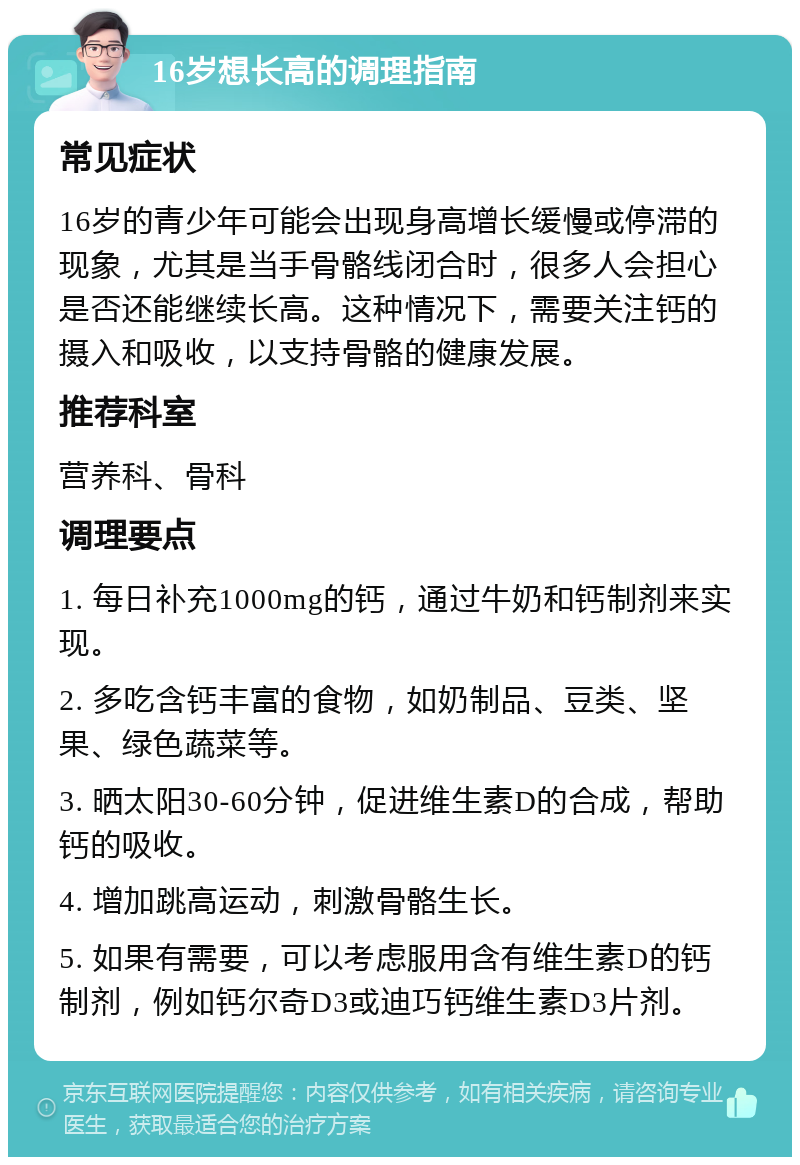 16岁想长高的调理指南 常见症状 16岁的青少年可能会出现身高增长缓慢或停滞的现象，尤其是当手骨骼线闭合时，很多人会担心是否还能继续长高。这种情况下，需要关注钙的摄入和吸收，以支持骨骼的健康发展。 推荐科室 营养科、骨科 调理要点 1. 每日补充1000mg的钙，通过牛奶和钙制剂来实现。 2. 多吃含钙丰富的食物，如奶制品、豆类、坚果、绿色蔬菜等。 3. 晒太阳30-60分钟，促进维生素D的合成，帮助钙的吸收。 4. 增加跳高运动，刺激骨骼生长。 5. 如果有需要，可以考虑服用含有维生素D的钙制剂，例如钙尔奇D3或迪巧钙维生素D3片剂。