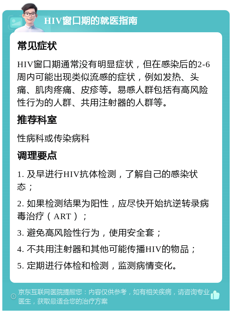 HIV窗口期的就医指南 常见症状 HIV窗口期通常没有明显症状，但在感染后的2-6周内可能出现类似流感的症状，例如发热、头痛、肌肉疼痛、皮疹等。易感人群包括有高风险性行为的人群、共用注射器的人群等。 推荐科室 性病科或传染病科 调理要点 1. 及早进行HIV抗体检测，了解自己的感染状态； 2. 如果检测结果为阳性，应尽快开始抗逆转录病毒治疗（ART）； 3. 避免高风险性行为，使用安全套； 4. 不共用注射器和其他可能传播HIV的物品； 5. 定期进行体检和检测，监测病情变化。