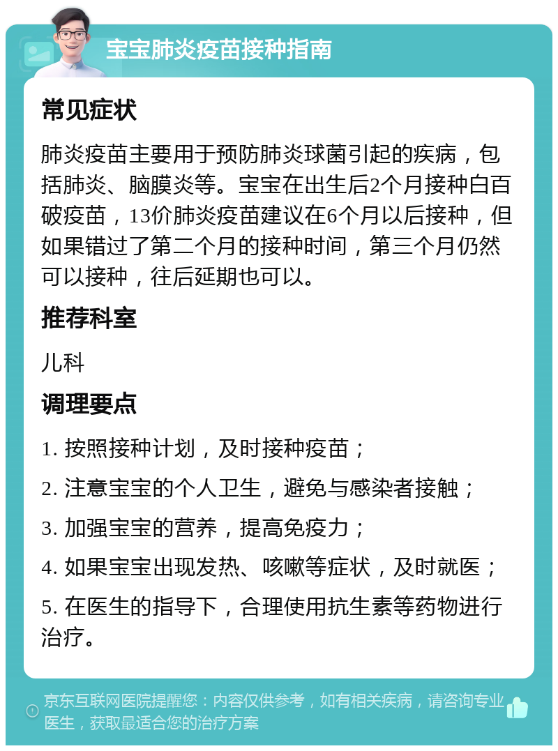 宝宝肺炎疫苗接种指南 常见症状 肺炎疫苗主要用于预防肺炎球菌引起的疾病，包括肺炎、脑膜炎等。宝宝在出生后2个月接种白百破疫苗，13价肺炎疫苗建议在6个月以后接种，但如果错过了第二个月的接种时间，第三个月仍然可以接种，往后延期也可以。 推荐科室 儿科 调理要点 1. 按照接种计划，及时接种疫苗； 2. 注意宝宝的个人卫生，避免与感染者接触； 3. 加强宝宝的营养，提高免疫力； 4. 如果宝宝出现发热、咳嗽等症状，及时就医； 5. 在医生的指导下，合理使用抗生素等药物进行治疗。