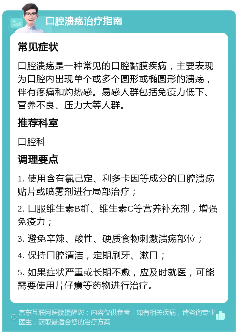 口腔溃疡治疗指南 常见症状 口腔溃疡是一种常见的口腔黏膜疾病，主要表现为口腔内出现单个或多个圆形或椭圆形的溃疡，伴有疼痛和灼热感。易感人群包括免疫力低下、营养不良、压力大等人群。 推荐科室 口腔科 调理要点 1. 使用含有氯己定、利多卡因等成分的口腔溃疡贴片或喷雾剂进行局部治疗； 2. 口服维生素B群、维生素C等营养补充剂，增强免疫力； 3. 避免辛辣、酸性、硬质食物刺激溃疡部位； 4. 保持口腔清洁，定期刷牙、漱口； 5. 如果症状严重或长期不愈，应及时就医，可能需要使用片仔癀等药物进行治疗。