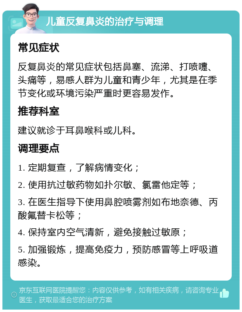 儿童反复鼻炎的治疗与调理 常见症状 反复鼻炎的常见症状包括鼻塞、流涕、打喷嚏、头痛等，易感人群为儿童和青少年，尤其是在季节变化或环境污染严重时更容易发作。 推荐科室 建议就诊于耳鼻喉科或儿科。 调理要点 1. 定期复查，了解病情变化； 2. 使用抗过敏药物如扑尔敏、氯雷他定等； 3. 在医生指导下使用鼻腔喷雾剂如布地奈德、丙酸氟替卡松等； 4. 保持室内空气清新，避免接触过敏原； 5. 加强锻炼，提高免疫力，预防感冒等上呼吸道感染。