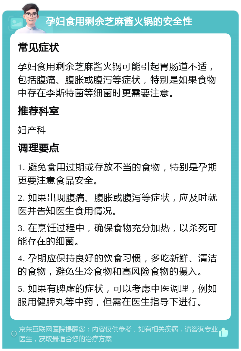 孕妇食用剩余芝麻酱火锅的安全性 常见症状 孕妇食用剩余芝麻酱火锅可能引起胃肠道不适，包括腹痛、腹胀或腹泻等症状，特别是如果食物中存在李斯特菌等细菌时更需要注意。 推荐科室 妇产科 调理要点 1. 避免食用过期或存放不当的食物，特别是孕期更要注意食品安全。 2. 如果出现腹痛、腹胀或腹泻等症状，应及时就医并告知医生食用情况。 3. 在烹饪过程中，确保食物充分加热，以杀死可能存在的细菌。 4. 孕期应保持良好的饮食习惯，多吃新鲜、清洁的食物，避免生冷食物和高风险食物的摄入。 5. 如果有脾虚的症状，可以考虑中医调理，例如服用健脾丸等中药，但需在医生指导下进行。