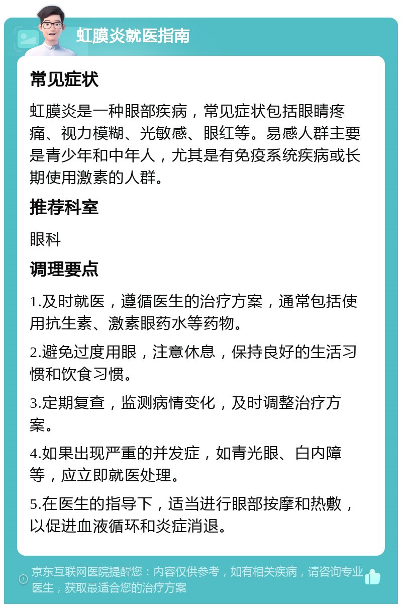 虹膜炎就医指南 常见症状 虹膜炎是一种眼部疾病，常见症状包括眼睛疼痛、视力模糊、光敏感、眼红等。易感人群主要是青少年和中年人，尤其是有免疫系统疾病或长期使用激素的人群。 推荐科室 眼科 调理要点 1.及时就医，遵循医生的治疗方案，通常包括使用抗生素、激素眼药水等药物。 2.避免过度用眼，注意休息，保持良好的生活习惯和饮食习惯。 3.定期复查，监测病情变化，及时调整治疗方案。 4.如果出现严重的并发症，如青光眼、白内障等，应立即就医处理。 5.在医生的指导下，适当进行眼部按摩和热敷，以促进血液循环和炎症消退。