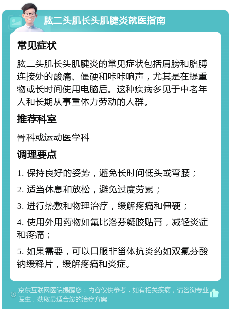 肱二头肌长头肌腱炎就医指南 常见症状 肱二头肌长头肌腱炎的常见症状包括肩膀和胳膊连接处的酸痛、僵硬和咔咔响声，尤其是在提重物或长时间使用电脑后。这种疾病多见于中老年人和长期从事重体力劳动的人群。 推荐科室 骨科或运动医学科 调理要点 1. 保持良好的姿势，避免长时间低头或弯腰； 2. 适当休息和放松，避免过度劳累； 3. 进行热敷和物理治疗，缓解疼痛和僵硬； 4. 使用外用药物如氟比洛芬凝胶贴膏，减轻炎症和疼痛； 5. 如果需要，可以口服非甾体抗炎药如双氯芬酸钠缓释片，缓解疼痛和炎症。