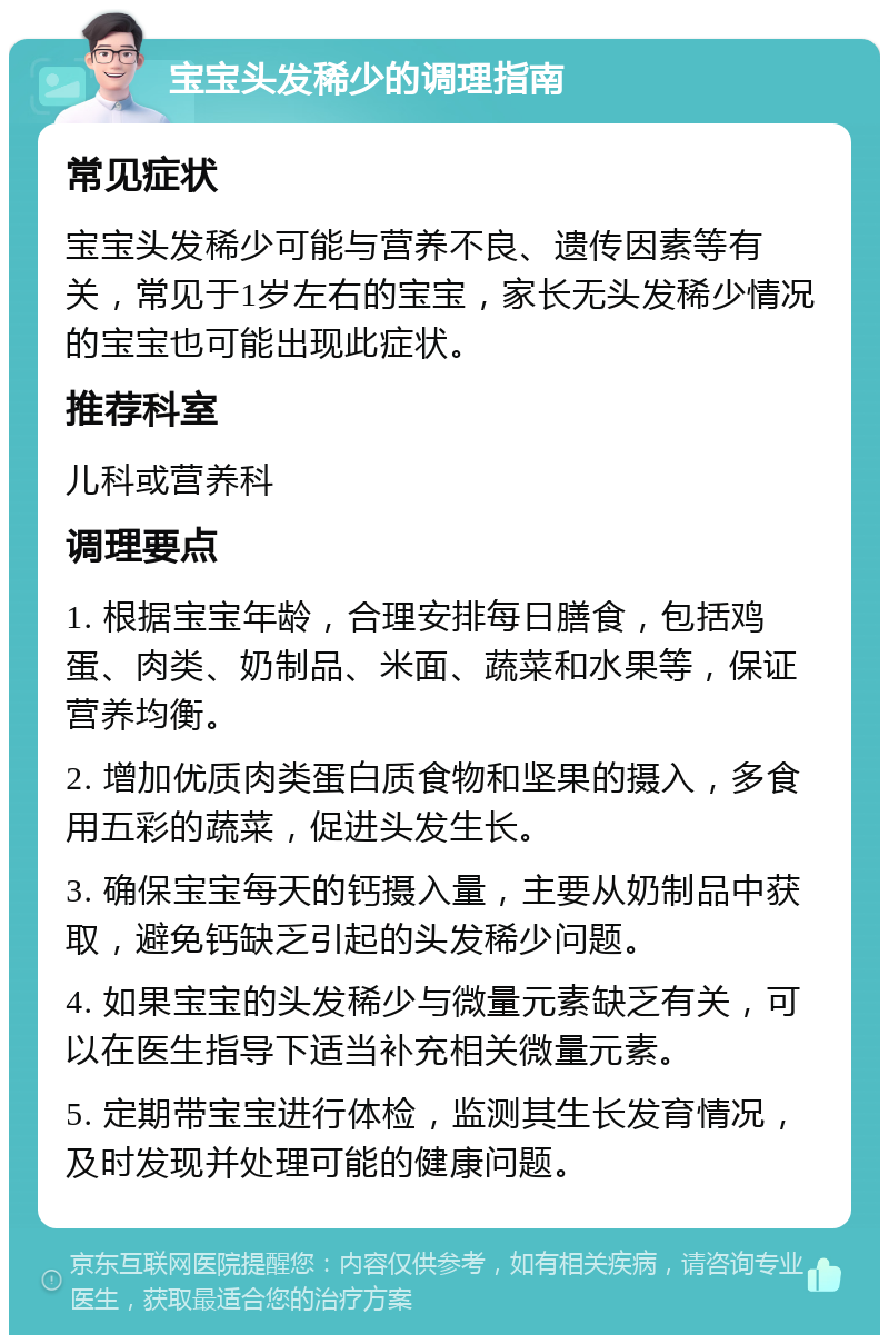 宝宝头发稀少的调理指南 常见症状 宝宝头发稀少可能与营养不良、遗传因素等有关，常见于1岁左右的宝宝，家长无头发稀少情况的宝宝也可能出现此症状。 推荐科室 儿科或营养科 调理要点 1. 根据宝宝年龄，合理安排每日膳食，包括鸡蛋、肉类、奶制品、米面、蔬菜和水果等，保证营养均衡。 2. 增加优质肉类蛋白质食物和坚果的摄入，多食用五彩的蔬菜，促进头发生长。 3. 确保宝宝每天的钙摄入量，主要从奶制品中获取，避免钙缺乏引起的头发稀少问题。 4. 如果宝宝的头发稀少与微量元素缺乏有关，可以在医生指导下适当补充相关微量元素。 5. 定期带宝宝进行体检，监测其生长发育情况，及时发现并处理可能的健康问题。