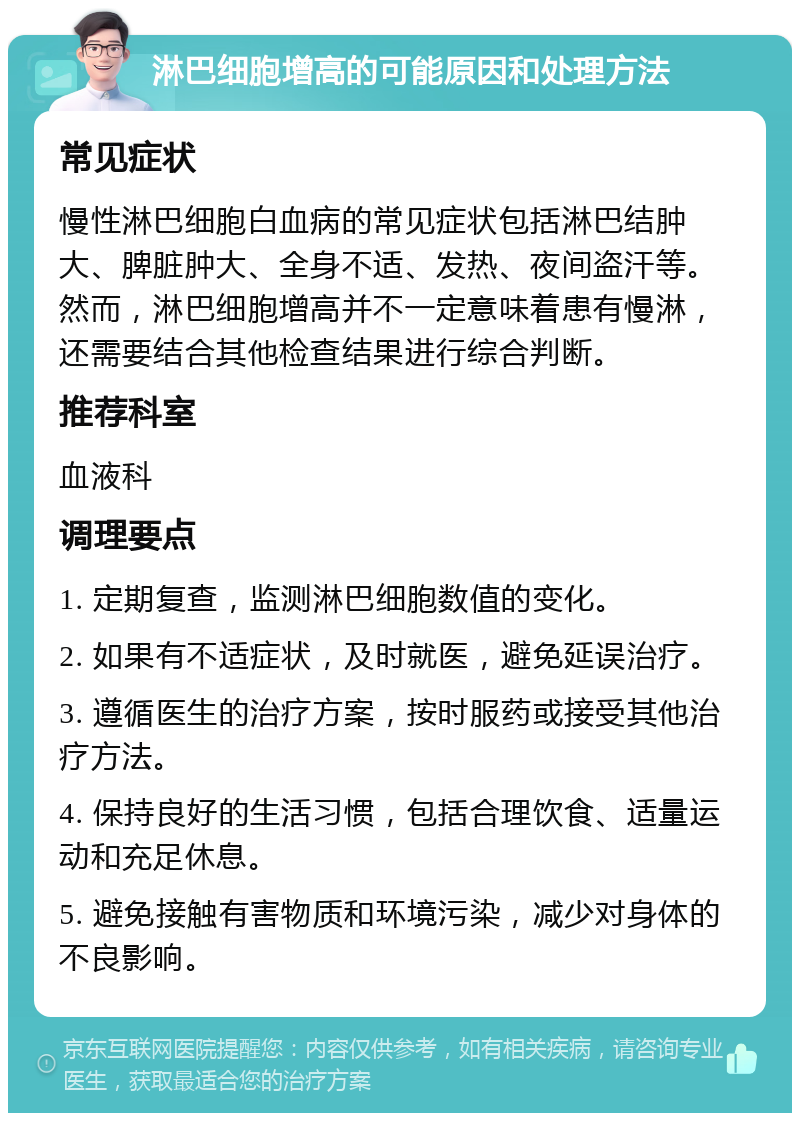 淋巴细胞增高的可能原因和处理方法 常见症状 慢性淋巴细胞白血病的常见症状包括淋巴结肿大、脾脏肿大、全身不适、发热、夜间盗汗等。然而，淋巴细胞增高并不一定意味着患有慢淋，还需要结合其他检查结果进行综合判断。 推荐科室 血液科 调理要点 1. 定期复查，监测淋巴细胞数值的变化。 2. 如果有不适症状，及时就医，避免延误治疗。 3. 遵循医生的治疗方案，按时服药或接受其他治疗方法。 4. 保持良好的生活习惯，包括合理饮食、适量运动和充足休息。 5. 避免接触有害物质和环境污染，减少对身体的不良影响。