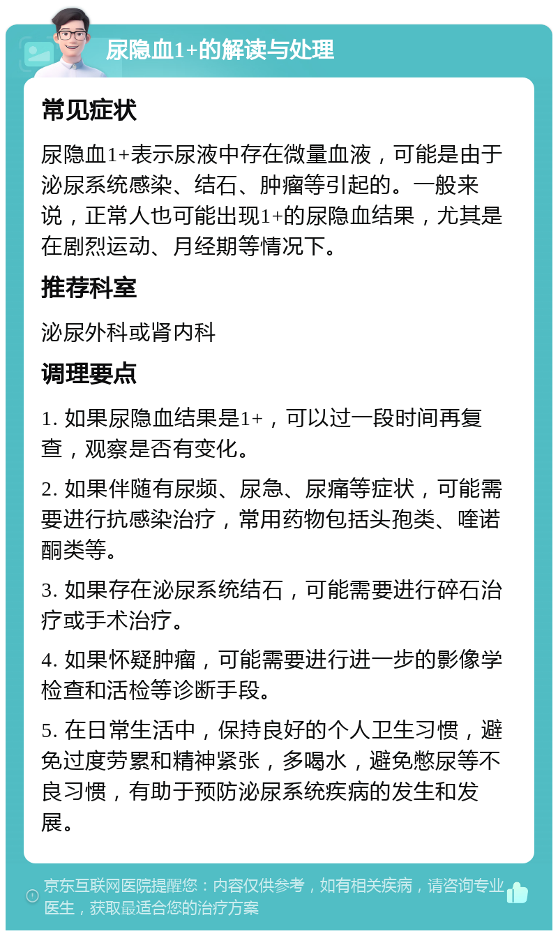 尿隐血1+的解读与处理 常见症状 尿隐血1+表示尿液中存在微量血液，可能是由于泌尿系统感染、结石、肿瘤等引起的。一般来说，正常人也可能出现1+的尿隐血结果，尤其是在剧烈运动、月经期等情况下。 推荐科室 泌尿外科或肾内科 调理要点 1. 如果尿隐血结果是1+，可以过一段时间再复查，观察是否有变化。 2. 如果伴随有尿频、尿急、尿痛等症状，可能需要进行抗感染治疗，常用药物包括头孢类、喹诺酮类等。 3. 如果存在泌尿系统结石，可能需要进行碎石治疗或手术治疗。 4. 如果怀疑肿瘤，可能需要进行进一步的影像学检查和活检等诊断手段。 5. 在日常生活中，保持良好的个人卫生习惯，避免过度劳累和精神紧张，多喝水，避免憋尿等不良习惯，有助于预防泌尿系统疾病的发生和发展。