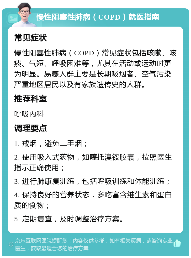 慢性阻塞性肺病（COPD）就医指南 常见症状 慢性阻塞性肺病（COPD）常见症状包括咳嗽、咳痰、气短、呼吸困难等，尤其在活动或运动时更为明显。易感人群主要是长期吸烟者、空气污染严重地区居民以及有家族遗传史的人群。 推荐科室 呼吸内科 调理要点 1. 戒烟，避免二手烟； 2. 使用吸入式药物，如噻托溴铵胶囊，按照医生指示正确使用； 3. 进行肺康复训练，包括呼吸训练和体能训练； 4. 保持良好的营养状态，多吃富含维生素和蛋白质的食物； 5. 定期复查，及时调整治疗方案。