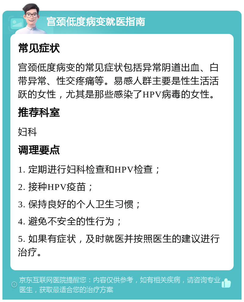 宫颈低度病变就医指南 常见症状 宫颈低度病变的常见症状包括异常阴道出血、白带异常、性交疼痛等。易感人群主要是性生活活跃的女性，尤其是那些感染了HPV病毒的女性。 推荐科室 妇科 调理要点 1. 定期进行妇科检查和HPV检查； 2. 接种HPV疫苗； 3. 保持良好的个人卫生习惯； 4. 避免不安全的性行为； 5. 如果有症状，及时就医并按照医生的建议进行治疗。