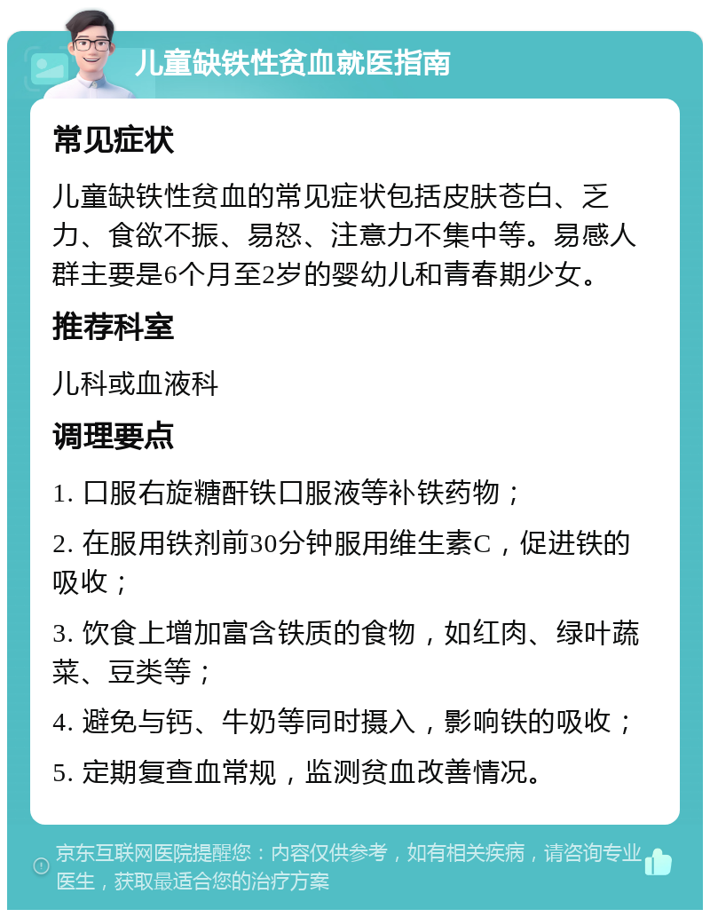 儿童缺铁性贫血就医指南 常见症状 儿童缺铁性贫血的常见症状包括皮肤苍白、乏力、食欲不振、易怒、注意力不集中等。易感人群主要是6个月至2岁的婴幼儿和青春期少女。 推荐科室 儿科或血液科 调理要点 1. 口服右旋糖酐铁口服液等补铁药物； 2. 在服用铁剂前30分钟服用维生素C，促进铁的吸收； 3. 饮食上增加富含铁质的食物，如红肉、绿叶蔬菜、豆类等； 4. 避免与钙、牛奶等同时摄入，影响铁的吸收； 5. 定期复查血常规，监测贫血改善情况。