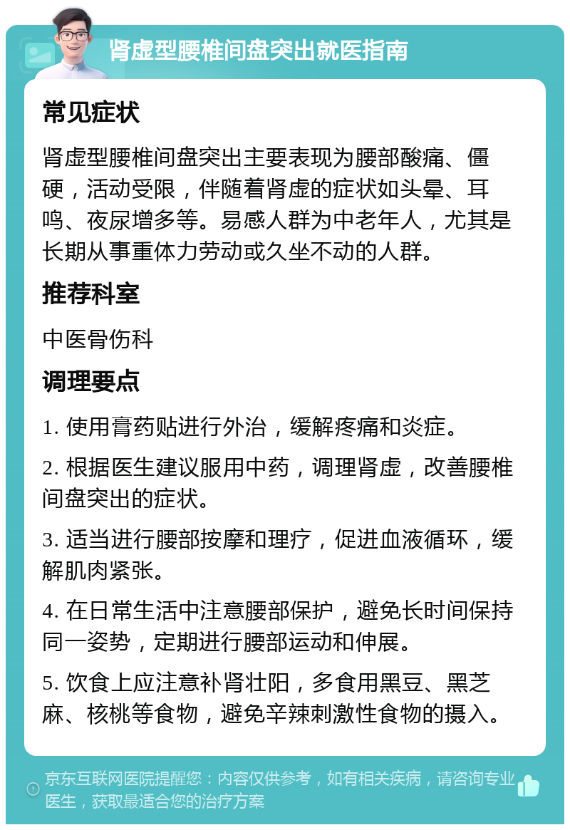 肾虚型腰椎间盘突出就医指南 常见症状 肾虚型腰椎间盘突出主要表现为腰部酸痛、僵硬，活动受限，伴随着肾虚的症状如头晕、耳鸣、夜尿增多等。易感人群为中老年人，尤其是长期从事重体力劳动或久坐不动的人群。 推荐科室 中医骨伤科 调理要点 1. 使用膏药贴进行外治，缓解疼痛和炎症。 2. 根据医生建议服用中药，调理肾虚，改善腰椎间盘突出的症状。 3. 适当进行腰部按摩和理疗，促进血液循环，缓解肌肉紧张。 4. 在日常生活中注意腰部保护，避免长时间保持同一姿势，定期进行腰部运动和伸展。 5. 饮食上应注意补肾壮阳，多食用黑豆、黑芝麻、核桃等食物，避免辛辣刺激性食物的摄入。