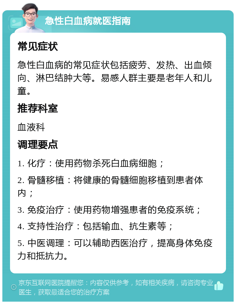 急性白血病就医指南 常见症状 急性白血病的常见症状包括疲劳、发热、出血倾向、淋巴结肿大等。易感人群主要是老年人和儿童。 推荐科室 血液科 调理要点 1. 化疗：使用药物杀死白血病细胞； 2. 骨髓移植：将健康的骨髓细胞移植到患者体内； 3. 免疫治疗：使用药物增强患者的免疫系统； 4. 支持性治疗：包括输血、抗生素等； 5. 中医调理：可以辅助西医治疗，提高身体免疫力和抵抗力。