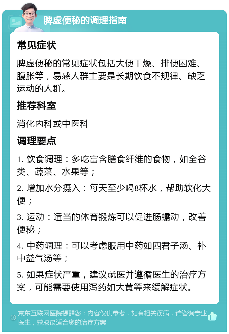 脾虚便秘的调理指南 常见症状 脾虚便秘的常见症状包括大便干燥、排便困难、腹胀等，易感人群主要是长期饮食不规律、缺乏运动的人群。 推荐科室 消化内科或中医科 调理要点 1. 饮食调理：多吃富含膳食纤维的食物，如全谷类、蔬菜、水果等； 2. 增加水分摄入：每天至少喝8杯水，帮助软化大便； 3. 运动：适当的体育锻炼可以促进肠蠕动，改善便秘； 4. 中药调理：可以考虑服用中药如四君子汤、补中益气汤等； 5. 如果症状严重，建议就医并遵循医生的治疗方案，可能需要使用泻药如大黄等来缓解症状。