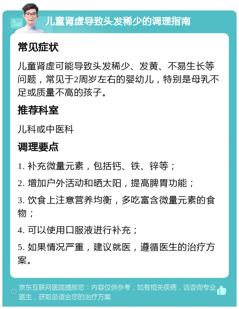 儿童肾虚导致头发稀少的调理指南 常见症状 儿童肾虚可能导致头发稀少、发黄、不易生长等问题，常见于2周岁左右的婴幼儿，特别是母乳不足或质量不高的孩子。 推荐科室 儿科或中医科 调理要点 1. 补充微量元素，包括钙、铁、锌等； 2. 增加户外活动和晒太阳，提高脾胃功能； 3. 饮食上注意营养均衡，多吃富含微量元素的食物； 4. 可以使用口服液进行补充； 5. 如果情况严重，建议就医，遵循医生的治疗方案。