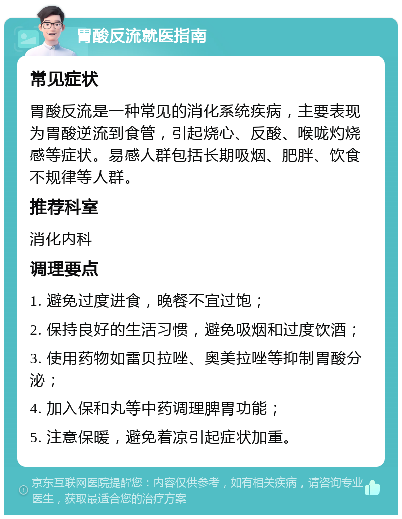 胃酸反流就医指南 常见症状 胃酸反流是一种常见的消化系统疾病，主要表现为胃酸逆流到食管，引起烧心、反酸、喉咙灼烧感等症状。易感人群包括长期吸烟、肥胖、饮食不规律等人群。 推荐科室 消化内科 调理要点 1. 避免过度进食，晚餐不宜过饱； 2. 保持良好的生活习惯，避免吸烟和过度饮酒； 3. 使用药物如雷贝拉唑、奥美拉唑等抑制胃酸分泌； 4. 加入保和丸等中药调理脾胃功能； 5. 注意保暖，避免着凉引起症状加重。