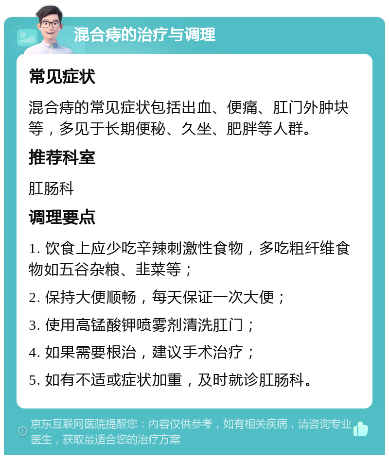 混合痔的治疗与调理 常见症状 混合痔的常见症状包括出血、便痛、肛门外肿块等，多见于长期便秘、久坐、肥胖等人群。 推荐科室 肛肠科 调理要点 1. 饮食上应少吃辛辣刺激性食物，多吃粗纤维食物如五谷杂粮、韭菜等； 2. 保持大便顺畅，每天保证一次大便； 3. 使用高锰酸钾喷雾剂清洗肛门； 4. 如果需要根治，建议手术治疗； 5. 如有不适或症状加重，及时就诊肛肠科。