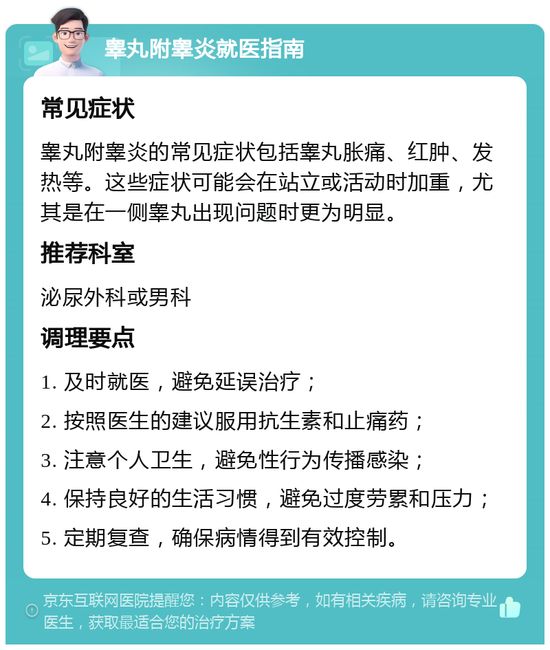 睾丸附睾炎就医指南 常见症状 睾丸附睾炎的常见症状包括睾丸胀痛、红肿、发热等。这些症状可能会在站立或活动时加重，尤其是在一侧睾丸出现问题时更为明显。 推荐科室 泌尿外科或男科 调理要点 1. 及时就医，避免延误治疗； 2. 按照医生的建议服用抗生素和止痛药； 3. 注意个人卫生，避免性行为传播感染； 4. 保持良好的生活习惯，避免过度劳累和压力； 5. 定期复查，确保病情得到有效控制。