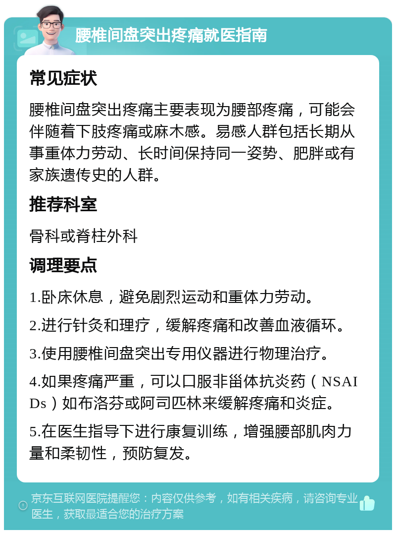 腰椎间盘突出疼痛就医指南 常见症状 腰椎间盘突出疼痛主要表现为腰部疼痛，可能会伴随着下肢疼痛或麻木感。易感人群包括长期从事重体力劳动、长时间保持同一姿势、肥胖或有家族遗传史的人群。 推荐科室 骨科或脊柱外科 调理要点 1.卧床休息，避免剧烈运动和重体力劳动。 2.进行针灸和理疗，缓解疼痛和改善血液循环。 3.使用腰椎间盘突出专用仪器进行物理治疗。 4.如果疼痛严重，可以口服非甾体抗炎药（NSAIDs）如布洛芬或阿司匹林来缓解疼痛和炎症。 5.在医生指导下进行康复训练，增强腰部肌肉力量和柔韧性，预防复发。