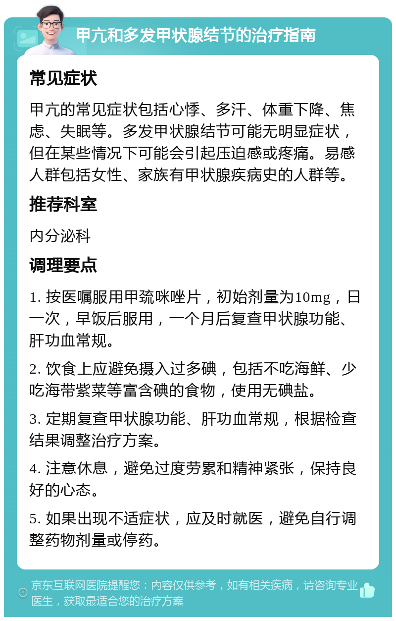 甲亢和多发甲状腺结节的治疗指南 常见症状 甲亢的常见症状包括心悸、多汗、体重下降、焦虑、失眠等。多发甲状腺结节可能无明显症状，但在某些情况下可能会引起压迫感或疼痛。易感人群包括女性、家族有甲状腺疾病史的人群等。 推荐科室 内分泌科 调理要点 1. 按医嘱服用甲巯咪唑片，初始剂量为10mg，日一次，早饭后服用，一个月后复查甲状腺功能、肝功血常规。 2. 饮食上应避免摄入过多碘，包括不吃海鲜、少吃海带紫菜等富含碘的食物，使用无碘盐。 3. 定期复查甲状腺功能、肝功血常规，根据检查结果调整治疗方案。 4. 注意休息，避免过度劳累和精神紧张，保持良好的心态。 5. 如果出现不适症状，应及时就医，避免自行调整药物剂量或停药。