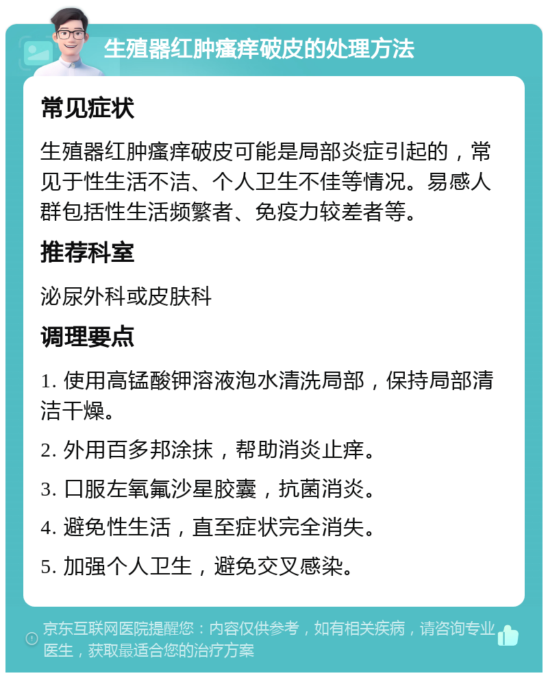 生殖器红肿瘙痒破皮的处理方法 常见症状 生殖器红肿瘙痒破皮可能是局部炎症引起的，常见于性生活不洁、个人卫生不佳等情况。易感人群包括性生活频繁者、免疫力较差者等。 推荐科室 泌尿外科或皮肤科 调理要点 1. 使用高锰酸钾溶液泡水清洗局部，保持局部清洁干燥。 2. 外用百多邦涂抹，帮助消炎止痒。 3. 口服左氧氟沙星胶囊，抗菌消炎。 4. 避免性生活，直至症状完全消失。 5. 加强个人卫生，避免交叉感染。