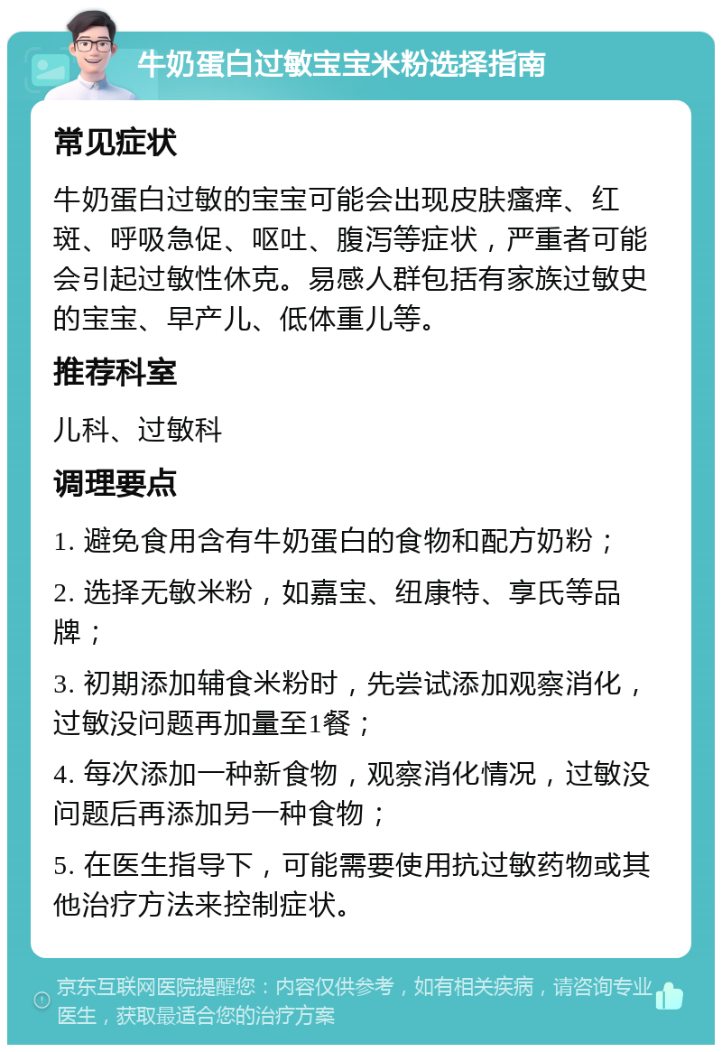 牛奶蛋白过敏宝宝米粉选择指南 常见症状 牛奶蛋白过敏的宝宝可能会出现皮肤瘙痒、红斑、呼吸急促、呕吐、腹泻等症状，严重者可能会引起过敏性休克。易感人群包括有家族过敏史的宝宝、早产儿、低体重儿等。 推荐科室 儿科、过敏科 调理要点 1. 避免食用含有牛奶蛋白的食物和配方奶粉； 2. 选择无敏米粉，如嘉宝、纽康特、享氏等品牌； 3. 初期添加辅食米粉时，先尝试添加观察消化，过敏没问题再加量至1餐； 4. 每次添加一种新食物，观察消化情况，过敏没问题后再添加另一种食物； 5. 在医生指导下，可能需要使用抗过敏药物或其他治疗方法来控制症状。