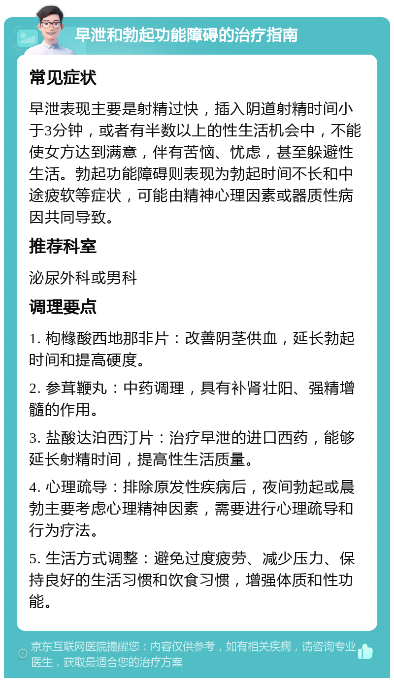 早泄和勃起功能障碍的治疗指南 常见症状 早泄表现主要是射精过快，插入阴道射精时间小于3分钟，或者有半数以上的性生活机会中，不能使女方达到满意，伴有苦恼、忧虑，甚至躲避性生活。勃起功能障碍则表现为勃起时间不长和中途疲软等症状，可能由精神心理因素或器质性病因共同导致。 推荐科室 泌尿外科或男科 调理要点 1. 枸橼酸西地那非片：改善阴茎供血，延长勃起时间和提高硬度。 2. 参茸鞭丸：中药调理，具有补肾壮阳、强精增髓的作用。 3. 盐酸达泊西汀片：治疗早泄的进口西药，能够延长射精时间，提高性生活质量。 4. 心理疏导：排除原发性疾病后，夜间勃起或晨勃主要考虑心理精神因素，需要进行心理疏导和行为疗法。 5. 生活方式调整：避免过度疲劳、减少压力、保持良好的生活习惯和饮食习惯，增强体质和性功能。