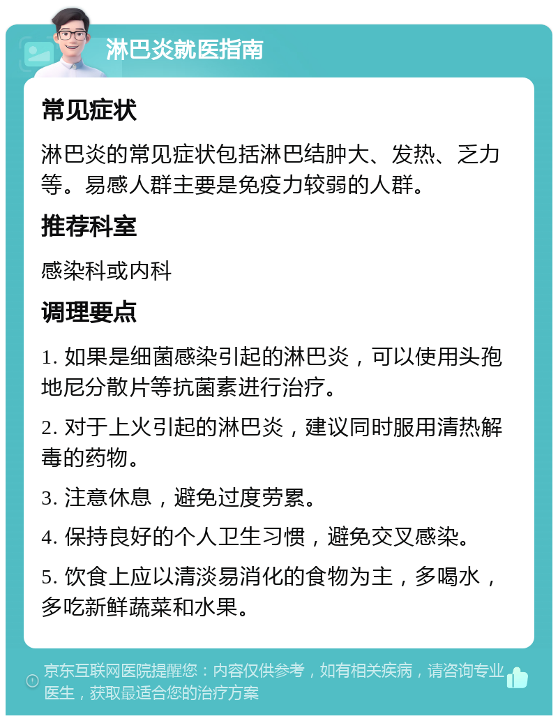 淋巴炎就医指南 常见症状 淋巴炎的常见症状包括淋巴结肿大、发热、乏力等。易感人群主要是免疫力较弱的人群。 推荐科室 感染科或内科 调理要点 1. 如果是细菌感染引起的淋巴炎，可以使用头孢地尼分散片等抗菌素进行治疗。 2. 对于上火引起的淋巴炎，建议同时服用清热解毒的药物。 3. 注意休息，避免过度劳累。 4. 保持良好的个人卫生习惯，避免交叉感染。 5. 饮食上应以清淡易消化的食物为主，多喝水，多吃新鲜蔬菜和水果。