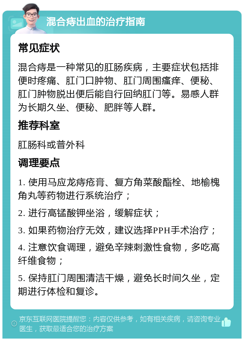 混合痔出血的治疗指南 常见症状 混合痔是一种常见的肛肠疾病，主要症状包括排便时疼痛、肛门口肿物、肛门周围瘙痒、便秘、肛门肿物脱出便后能自行回纳肛门等。易感人群为长期久坐、便秘、肥胖等人群。 推荐科室 肛肠科或普外科 调理要点 1. 使用马应龙痔疮膏、复方角菜酸酯栓、地榆槐角丸等药物进行系统治疗； 2. 进行高锰酸钾坐浴，缓解症状； 3. 如果药物治疗无效，建议选择PPH手术治疗； 4. 注意饮食调理，避免辛辣刺激性食物，多吃高纤维食物； 5. 保持肛门周围清洁干燥，避免长时间久坐，定期进行体检和复诊。