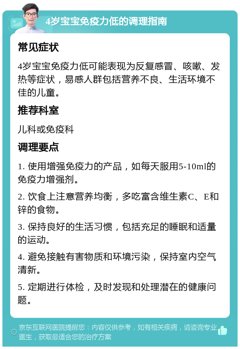 4岁宝宝免疫力低的调理指南 常见症状 4岁宝宝免疫力低可能表现为反复感冒、咳嗽、发热等症状，易感人群包括营养不良、生活环境不佳的儿童。 推荐科室 儿科或免疫科 调理要点 1. 使用增强免疫力的产品，如每天服用5-10ml的免疫力增强剂。 2. 饮食上注意营养均衡，多吃富含维生素C、E和锌的食物。 3. 保持良好的生活习惯，包括充足的睡眠和适量的运动。 4. 避免接触有害物质和环境污染，保持室内空气清新。 5. 定期进行体检，及时发现和处理潜在的健康问题。