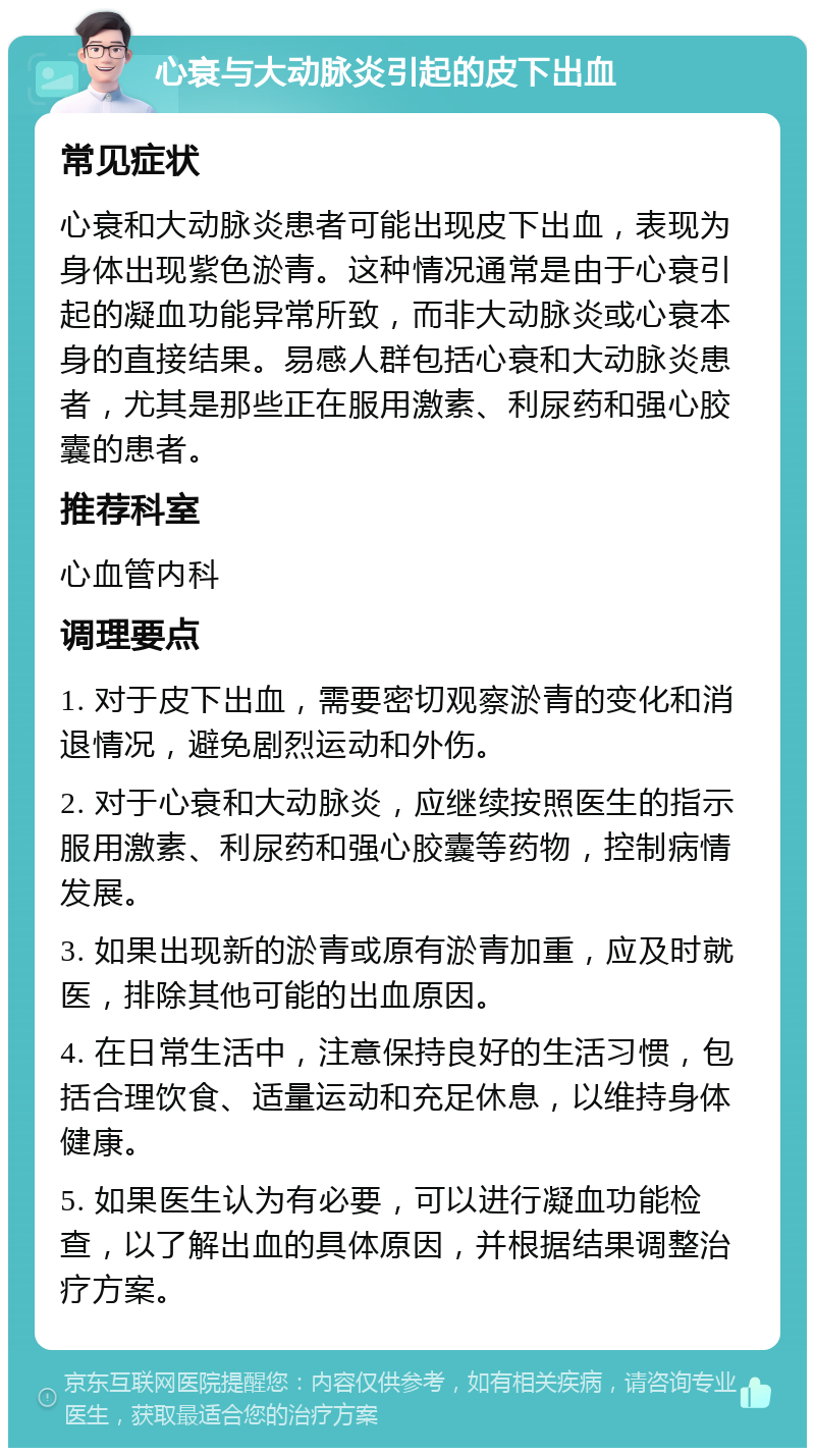 心衰与大动脉炎引起的皮下出血 常见症状 心衰和大动脉炎患者可能出现皮下出血，表现为身体出现紫色淤青。这种情况通常是由于心衰引起的凝血功能异常所致，而非大动脉炎或心衰本身的直接结果。易感人群包括心衰和大动脉炎患者，尤其是那些正在服用激素、利尿药和强心胶囊的患者。 推荐科室 心血管内科 调理要点 1. 对于皮下出血，需要密切观察淤青的变化和消退情况，避免剧烈运动和外伤。 2. 对于心衰和大动脉炎，应继续按照医生的指示服用激素、利尿药和强心胶囊等药物，控制病情发展。 3. 如果出现新的淤青或原有淤青加重，应及时就医，排除其他可能的出血原因。 4. 在日常生活中，注意保持良好的生活习惯，包括合理饮食、适量运动和充足休息，以维持身体健康。 5. 如果医生认为有必要，可以进行凝血功能检查，以了解出血的具体原因，并根据结果调整治疗方案。