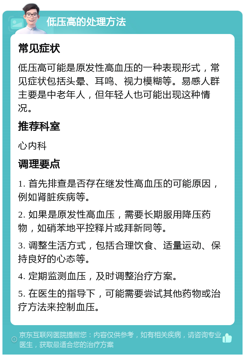 低压高的处理方法 常见症状 低压高可能是原发性高血压的一种表现形式，常见症状包括头晕、耳鸣、视力模糊等。易感人群主要是中老年人，但年轻人也可能出现这种情况。 推荐科室 心内科 调理要点 1. 首先排查是否存在继发性高血压的可能原因，例如肾脏疾病等。 2. 如果是原发性高血压，需要长期服用降压药物，如硝苯地平控释片或拜新同等。 3. 调整生活方式，包括合理饮食、适量运动、保持良好的心态等。 4. 定期监测血压，及时调整治疗方案。 5. 在医生的指导下，可能需要尝试其他药物或治疗方法来控制血压。