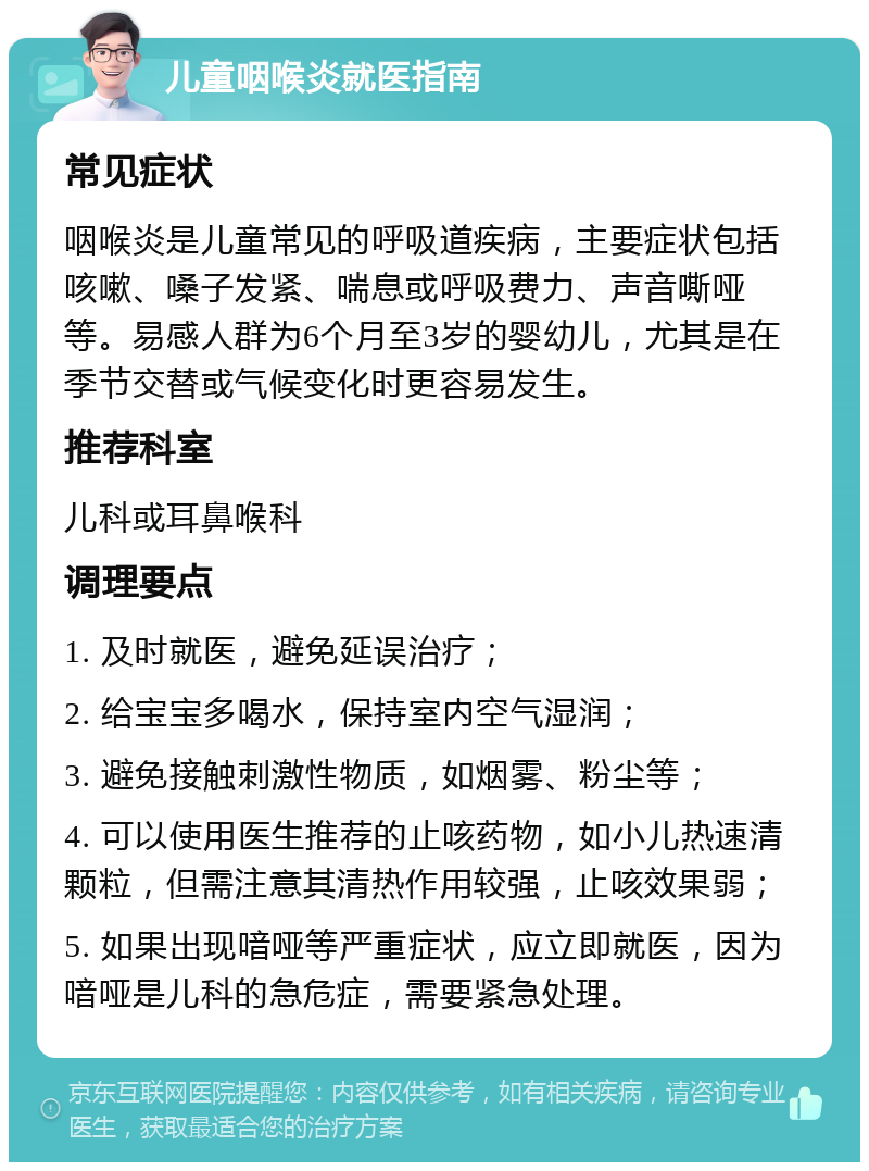 儿童咽喉炎就医指南 常见症状 咽喉炎是儿童常见的呼吸道疾病，主要症状包括咳嗽、嗓子发紧、喘息或呼吸费力、声音嘶哑等。易感人群为6个月至3岁的婴幼儿，尤其是在季节交替或气候变化时更容易发生。 推荐科室 儿科或耳鼻喉科 调理要点 1. 及时就医，避免延误治疗； 2. 给宝宝多喝水，保持室内空气湿润； 3. 避免接触刺激性物质，如烟雾、粉尘等； 4. 可以使用医生推荐的止咳药物，如小儿热速清颗粒，但需注意其清热作用较强，止咳效果弱； 5. 如果出现喑哑等严重症状，应立即就医，因为喑哑是儿科的急危症，需要紧急处理。