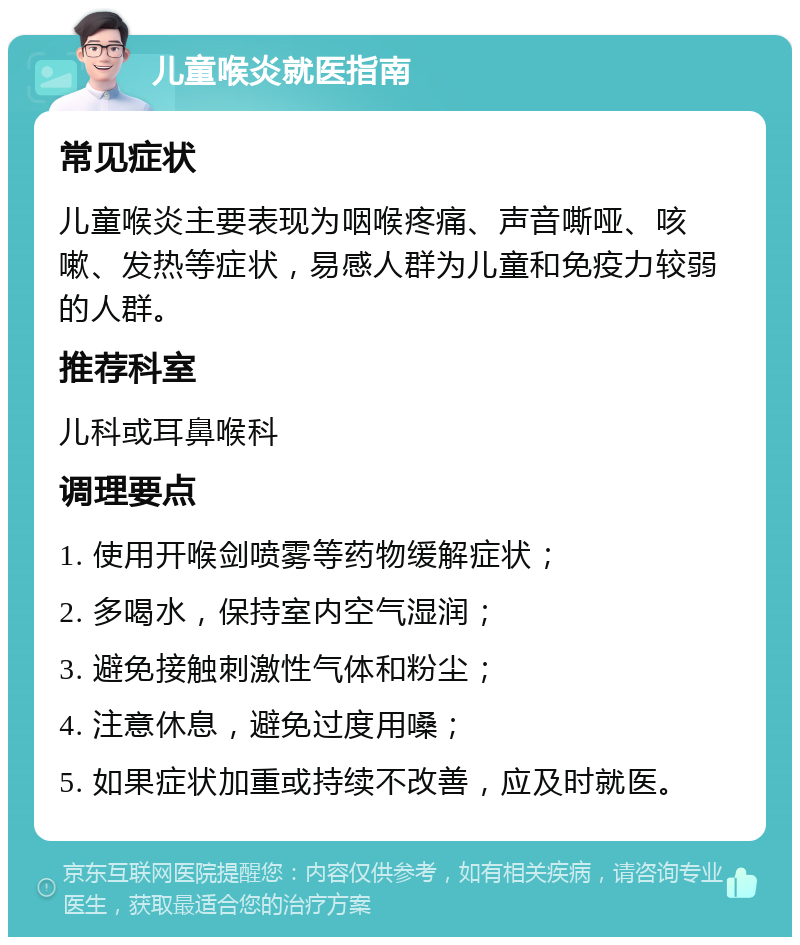 儿童喉炎就医指南 常见症状 儿童喉炎主要表现为咽喉疼痛、声音嘶哑、咳嗽、发热等症状，易感人群为儿童和免疫力较弱的人群。 推荐科室 儿科或耳鼻喉科 调理要点 1. 使用开喉剑喷雾等药物缓解症状； 2. 多喝水，保持室内空气湿润； 3. 避免接触刺激性气体和粉尘； 4. 注意休息，避免过度用嗓； 5. 如果症状加重或持续不改善，应及时就医。