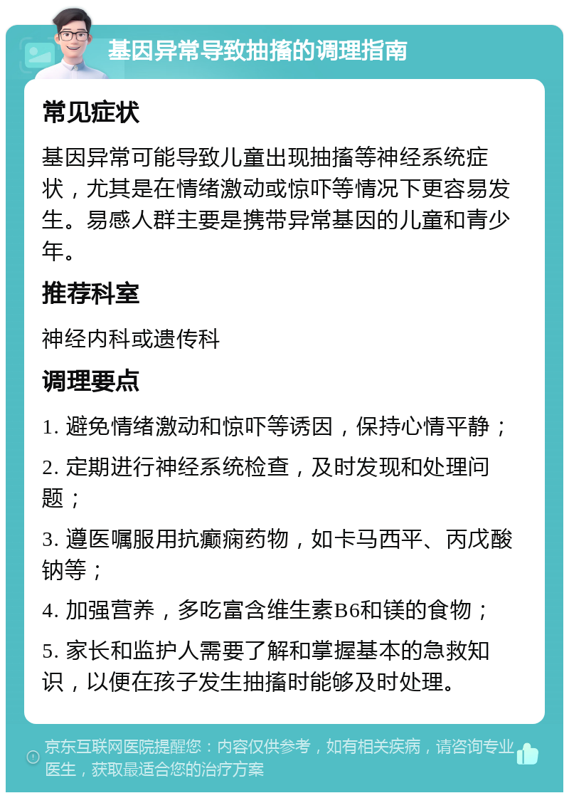 基因异常导致抽搐的调理指南 常见症状 基因异常可能导致儿童出现抽搐等神经系统症状，尤其是在情绪激动或惊吓等情况下更容易发生。易感人群主要是携带异常基因的儿童和青少年。 推荐科室 神经内科或遗传科 调理要点 1. 避免情绪激动和惊吓等诱因，保持心情平静； 2. 定期进行神经系统检查，及时发现和处理问题； 3. 遵医嘱服用抗癫痫药物，如卡马西平、丙戊酸钠等； 4. 加强营养，多吃富含维生素B6和镁的食物； 5. 家长和监护人需要了解和掌握基本的急救知识，以便在孩子发生抽搐时能够及时处理。