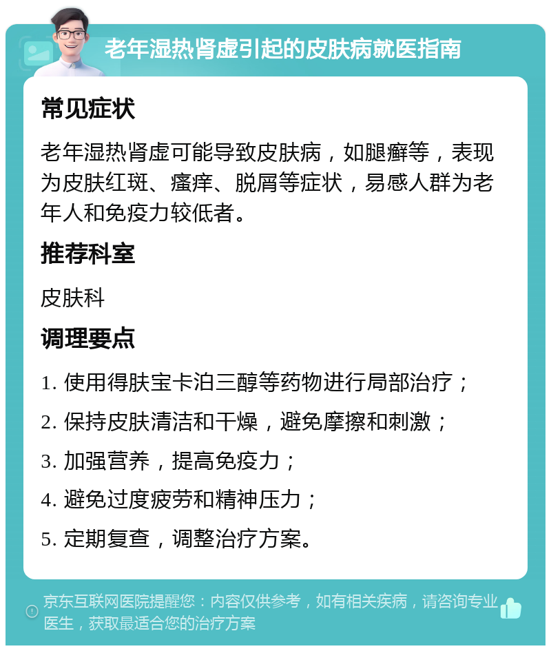 老年湿热肾虚引起的皮肤病就医指南 常见症状 老年湿热肾虚可能导致皮肤病，如腿癣等，表现为皮肤红斑、瘙痒、脱屑等症状，易感人群为老年人和免疫力较低者。 推荐科室 皮肤科 调理要点 1. 使用得肤宝卡泊三醇等药物进行局部治疗； 2. 保持皮肤清洁和干燥，避免摩擦和刺激； 3. 加强营养，提高免疫力； 4. 避免过度疲劳和精神压力； 5. 定期复查，调整治疗方案。