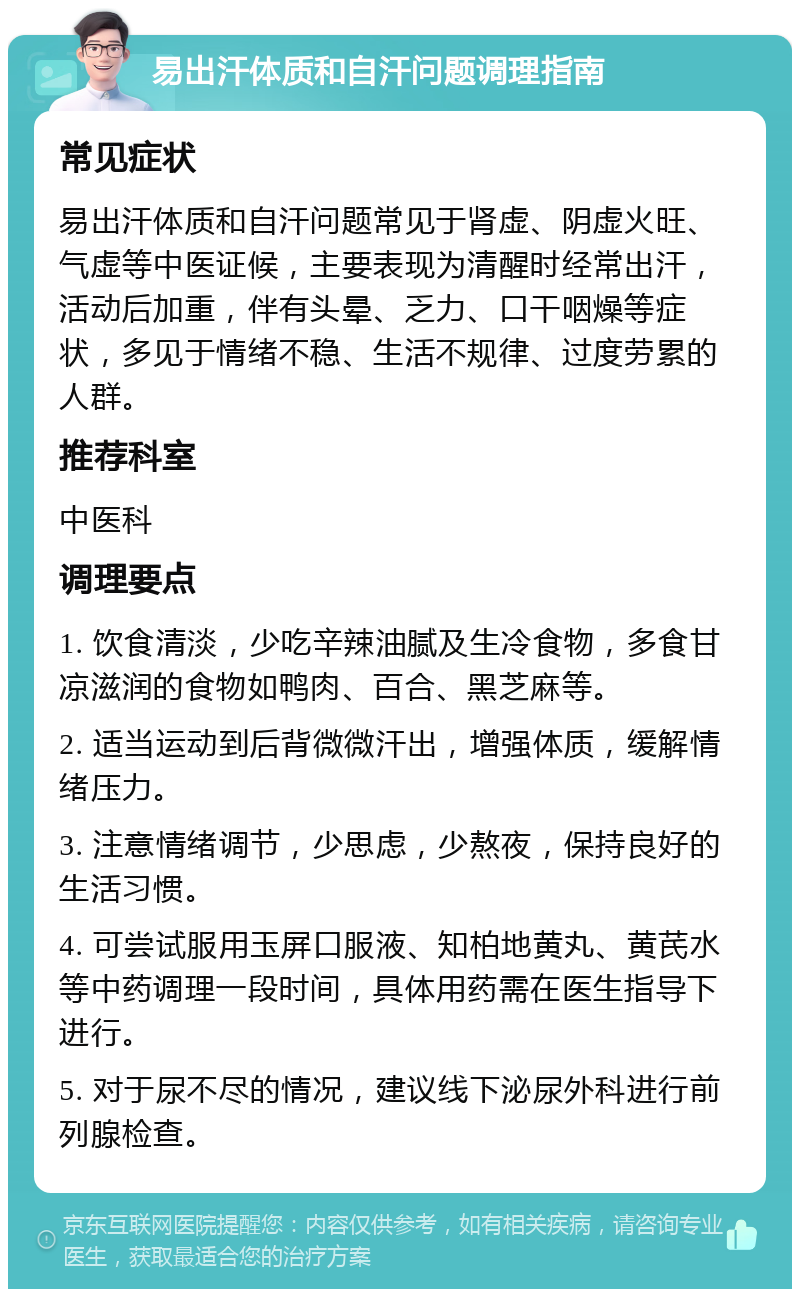 易出汗体质和自汗问题调理指南 常见症状 易出汗体质和自汗问题常见于肾虚、阴虚火旺、气虚等中医证候，主要表现为清醒时经常出汗，活动后加重，伴有头晕、乏力、口干咽燥等症状，多见于情绪不稳、生活不规律、过度劳累的人群。 推荐科室 中医科 调理要点 1. 饮食清淡，少吃辛辣油腻及生冷食物，多食甘凉滋润的食物如鸭肉、百合、黑芝麻等。 2. 适当运动到后背微微汗出，增强体质，缓解情绪压力。 3. 注意情绪调节，少思虑，少熬夜，保持良好的生活习惯。 4. 可尝试服用玉屏口服液、知柏地黄丸、黄芪水等中药调理一段时间，具体用药需在医生指导下进行。 5. 对于尿不尽的情况，建议线下泌尿外科进行前列腺检查。