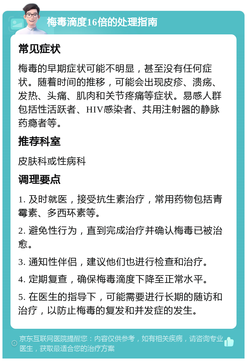 梅毒滴度16倍的处理指南 常见症状 梅毒的早期症状可能不明显，甚至没有任何症状。随着时间的推移，可能会出现皮疹、溃疡、发热、头痛、肌肉和关节疼痛等症状。易感人群包括性活跃者、HIV感染者、共用注射器的静脉药瘾者等。 推荐科室 皮肤科或性病科 调理要点 1. 及时就医，接受抗生素治疗，常用药物包括青霉素、多西环素等。 2. 避免性行为，直到完成治疗并确认梅毒已被治愈。 3. 通知性伴侣，建议他们也进行检查和治疗。 4. 定期复查，确保梅毒滴度下降至正常水平。 5. 在医生的指导下，可能需要进行长期的随访和治疗，以防止梅毒的复发和并发症的发生。