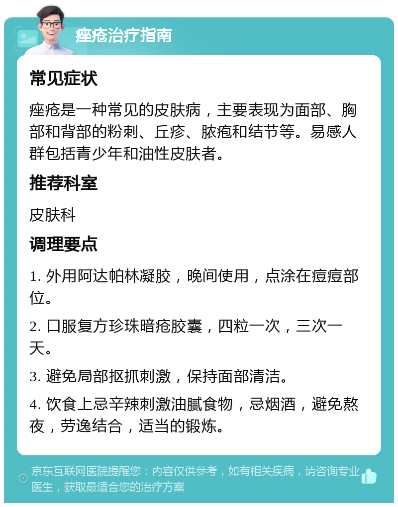 痤疮治疗指南 常见症状 痤疮是一种常见的皮肤病，主要表现为面部、胸部和背部的粉刺、丘疹、脓疱和结节等。易感人群包括青少年和油性皮肤者。 推荐科室 皮肤科 调理要点 1. 外用阿达帕林凝胶，晚间使用，点涂在痘痘部位。 2. 口服复方珍珠暗疮胶囊，四粒一次，三次一天。 3. 避免局部抠抓刺激，保持面部清洁。 4. 饮食上忌辛辣刺激油腻食物，忌烟酒，避免熬夜，劳逸结合，适当的锻炼。