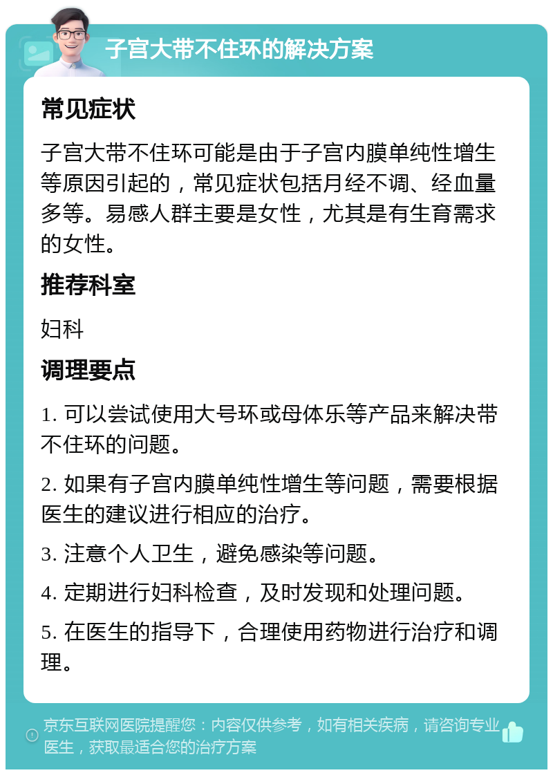 子宫大带不住环的解决方案 常见症状 子宫大带不住环可能是由于子宫内膜单纯性增生等原因引起的，常见症状包括月经不调、经血量多等。易感人群主要是女性，尤其是有生育需求的女性。 推荐科室 妇科 调理要点 1. 可以尝试使用大号环或母体乐等产品来解决带不住环的问题。 2. 如果有子宫内膜单纯性增生等问题，需要根据医生的建议进行相应的治疗。 3. 注意个人卫生，避免感染等问题。 4. 定期进行妇科检查，及时发现和处理问题。 5. 在医生的指导下，合理使用药物进行治疗和调理。