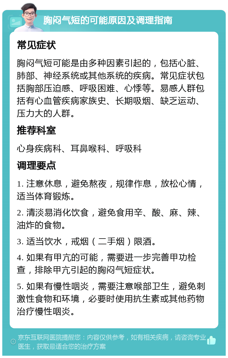 胸闷气短的可能原因及调理指南 常见症状 胸闷气短可能是由多种因素引起的，包括心脏、肺部、神经系统或其他系统的疾病。常见症状包括胸部压迫感、呼吸困难、心悸等。易感人群包括有心血管疾病家族史、长期吸烟、缺乏运动、压力大的人群。 推荐科室 心身疾病科、耳鼻喉科、呼吸科 调理要点 1. 注意休息，避免熬夜，规律作息，放松心情，适当体育锻炼。 2. 清淡易消化饮食，避免食用辛、酸、麻、辣、油炸的食物。 3. 适当饮水，戒烟（二手烟）限酒。 4. 如果有甲亢的可能，需要进一步完善甲功检查，排除甲亢引起的胸闷气短症状。 5. 如果有慢性咽炎，需要注意喉部卫生，避免刺激性食物和环境，必要时使用抗生素或其他药物治疗慢性咽炎。