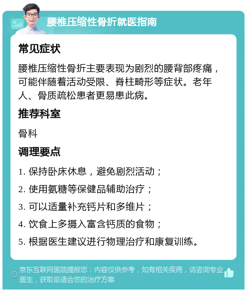 腰椎压缩性骨折就医指南 常见症状 腰椎压缩性骨折主要表现为剧烈的腰背部疼痛，可能伴随着活动受限、脊柱畸形等症状。老年人、骨质疏松患者更易患此病。 推荐科室 骨科 调理要点 1. 保持卧床休息，避免剧烈活动； 2. 使用氨糖等保健品辅助治疗； 3. 可以适量补充钙片和多维片； 4. 饮食上多摄入富含钙质的食物； 5. 根据医生建议进行物理治疗和康复训练。