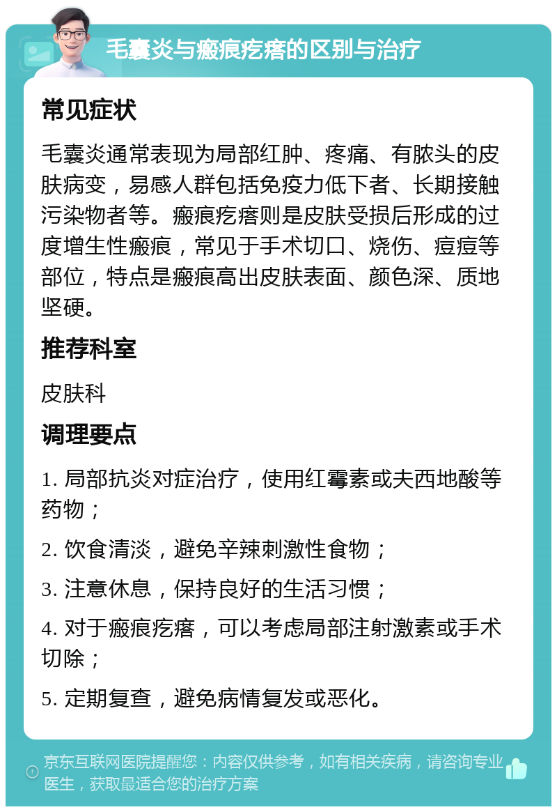 毛囊炎与瘢痕疙瘩的区别与治疗 常见症状 毛囊炎通常表现为局部红肿、疼痛、有脓头的皮肤病变，易感人群包括免疫力低下者、长期接触污染物者等。瘢痕疙瘩则是皮肤受损后形成的过度增生性瘢痕，常见于手术切口、烧伤、痘痘等部位，特点是瘢痕高出皮肤表面、颜色深、质地坚硬。 推荐科室 皮肤科 调理要点 1. 局部抗炎对症治疗，使用红霉素或夫西地酸等药物； 2. 饮食清淡，避免辛辣刺激性食物； 3. 注意休息，保持良好的生活习惯； 4. 对于瘢痕疙瘩，可以考虑局部注射激素或手术切除； 5. 定期复查，避免病情复发或恶化。