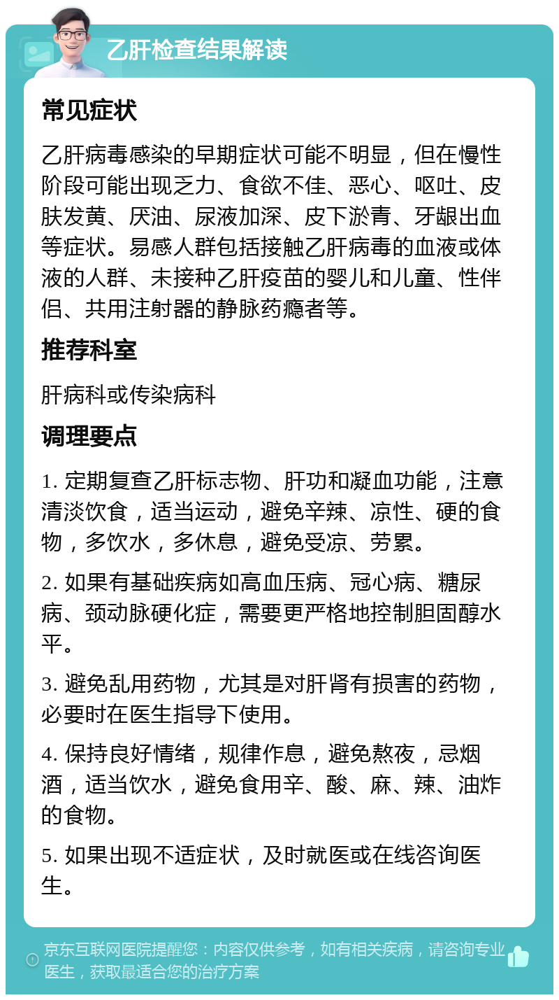 乙肝检查结果解读 常见症状 乙肝病毒感染的早期症状可能不明显，但在慢性阶段可能出现乏力、食欲不佳、恶心、呕吐、皮肤发黄、厌油、尿液加深、皮下淤青、牙龈出血等症状。易感人群包括接触乙肝病毒的血液或体液的人群、未接种乙肝疫苗的婴儿和儿童、性伴侣、共用注射器的静脉药瘾者等。 推荐科室 肝病科或传染病科 调理要点 1. 定期复查乙肝标志物、肝功和凝血功能，注意清淡饮食，适当运动，避免辛辣、凉性、硬的食物，多饮水，多休息，避免受凉、劳累。 2. 如果有基础疾病如高血压病、冠心病、糖尿病、颈动脉硬化症，需要更严格地控制胆固醇水平。 3. 避免乱用药物，尤其是对肝肾有损害的药物，必要时在医生指导下使用。 4. 保持良好情绪，规律作息，避免熬夜，忌烟酒，适当饮水，避免食用辛、酸、麻、辣、油炸的食物。 5. 如果出现不适症状，及时就医或在线咨询医生。