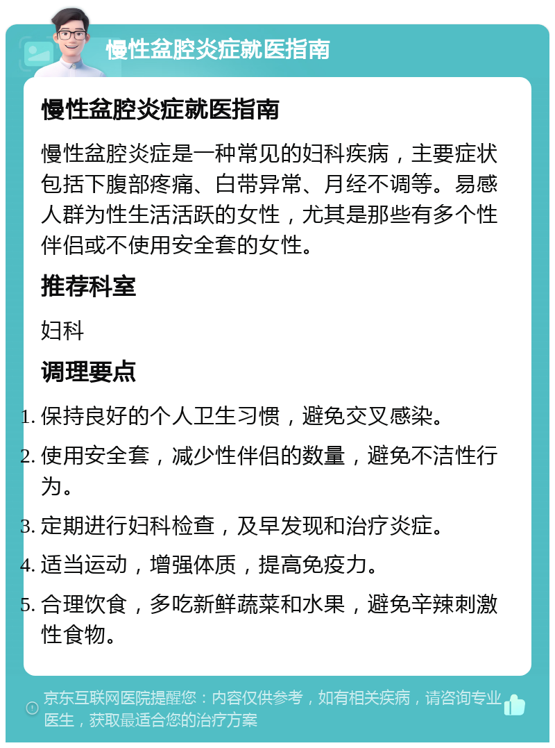 慢性盆腔炎症就医指南 慢性盆腔炎症就医指南 慢性盆腔炎症是一种常见的妇科疾病，主要症状包括下腹部疼痛、白带异常、月经不调等。易感人群为性生活活跃的女性，尤其是那些有多个性伴侣或不使用安全套的女性。 推荐科室 妇科 调理要点 保持良好的个人卫生习惯，避免交叉感染。 使用安全套，减少性伴侣的数量，避免不洁性行为。 定期进行妇科检查，及早发现和治疗炎症。 适当运动，增强体质，提高免疫力。 合理饮食，多吃新鲜蔬菜和水果，避免辛辣刺激性食物。